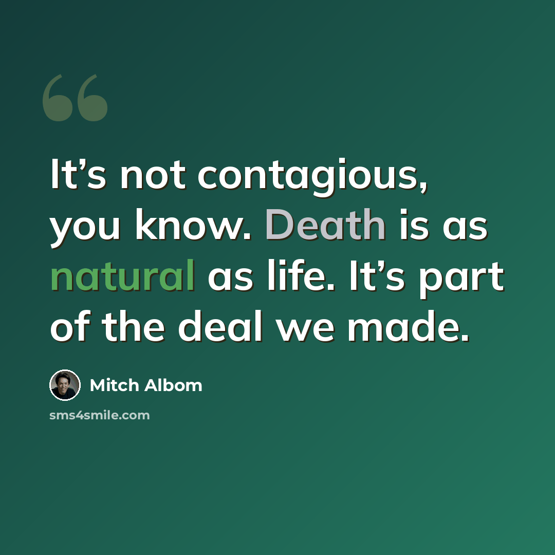 “It’s not contagious, you know. Death is as natural as life. It’s part of the deal we made.” quote by Mitch Albom