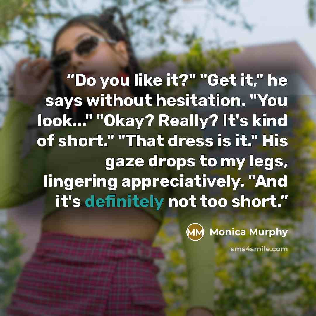 “Do you like it?" "Get it," he says without hesitation. "You look..." "Okay? Really? It's kind of short." "That dress is it." His gaze drops to my legs, lingering appreciatively. "And it's definitely not too short.” quote by Monica Murphy