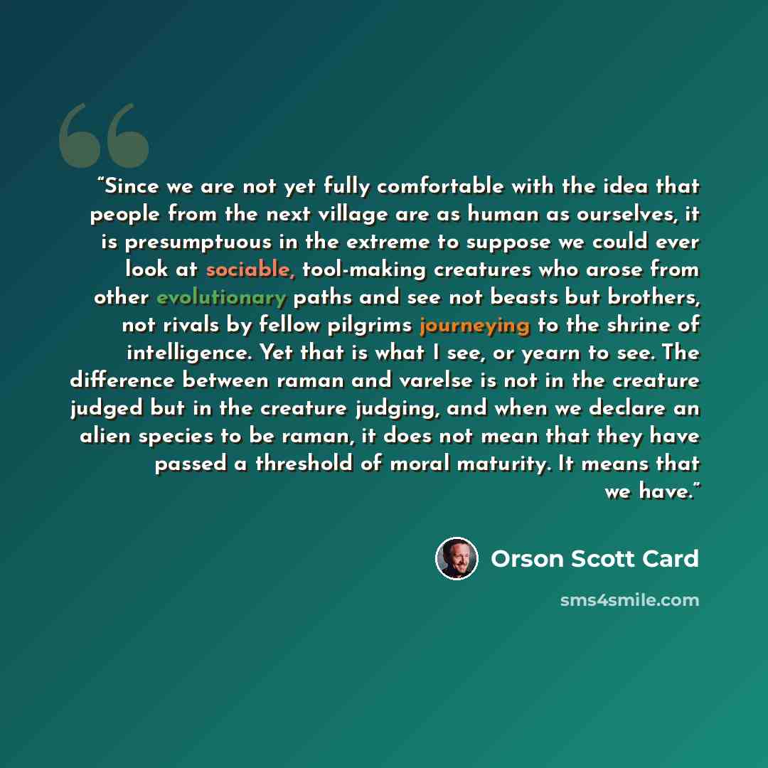 “Since we are not yet fully comfortable with the idea that people from the next village are as human as ourselves, it is presumptuous in the extreme to suppose we could ever look at sociable, tool-making creatures who arose from other evolutionary paths and see not beasts but brothers, not rivals…” quote by Orson Scott Card