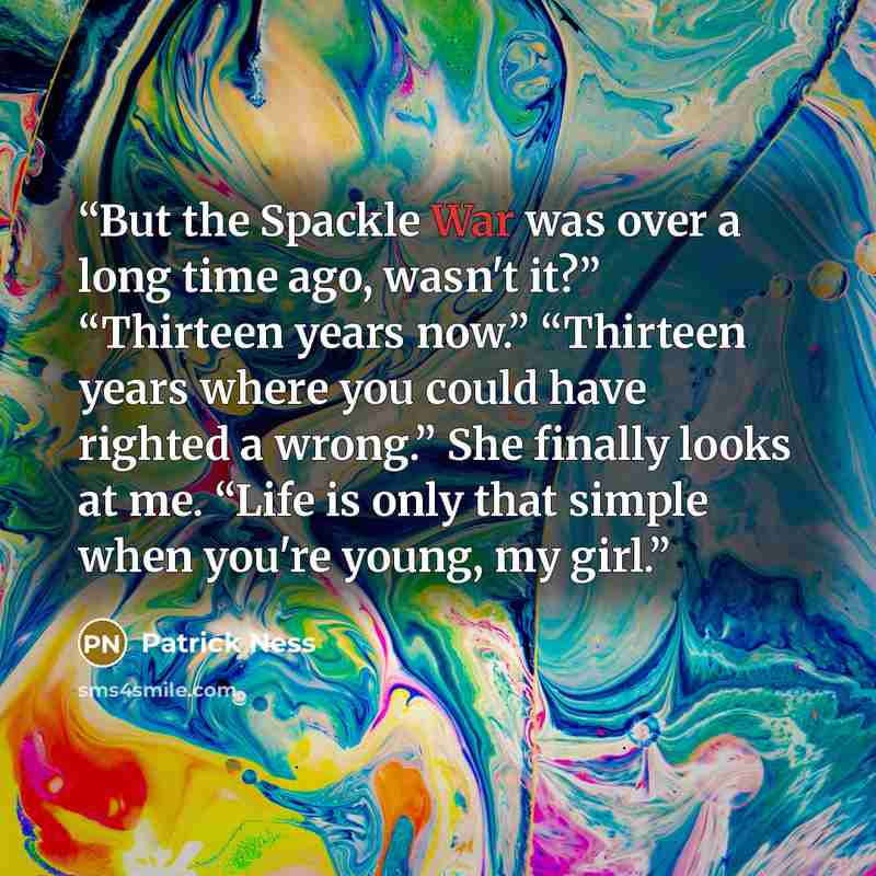 “But the Spackle War was over a long time ago, wasn't it?” “Thirteen years now.” “Thirteen years where you could have righted a wrong.” She finally looks at me. “Life is only that simple when you're young, my girl.” quote by Patrick Ness