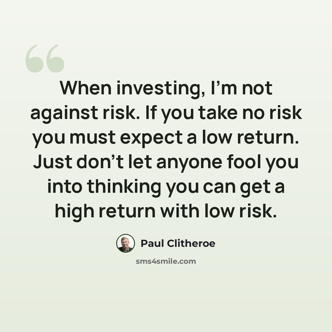 “When investing, I'm not against risk. If you take no risk you must expect a low return. Just don't let anyone fool you into thinking you can get a high return with low risk.” quote by Paul Clitheroe
