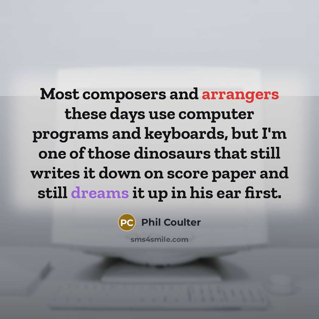 “Most composers and arrangers these days use computer programs and keyboards, but I'm one of those dinosaurs that still writes it down on score paper and still dreams it up in his ear first.” quote by Phil Coulter