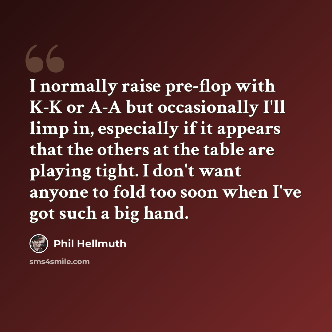“I normally raise pre-flop with K-K or A-A but occasionally I'll limp in, especially if it appears that the others at the table are playing tight. I don't want anyone to fold too soon when I've got such a big hand.” quote by Phil Hellmuth