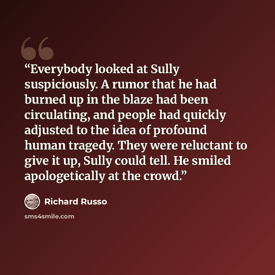“Everybody looked at Sully suspiciously. A rumor that he had burned up in the blaze had been circulating, and people had quickly adjusted to the idea of profound human tragedy. They were reluctant to give it up, Sully could tell. He smiled apologetically at the crowd.” quote by Richard Russo