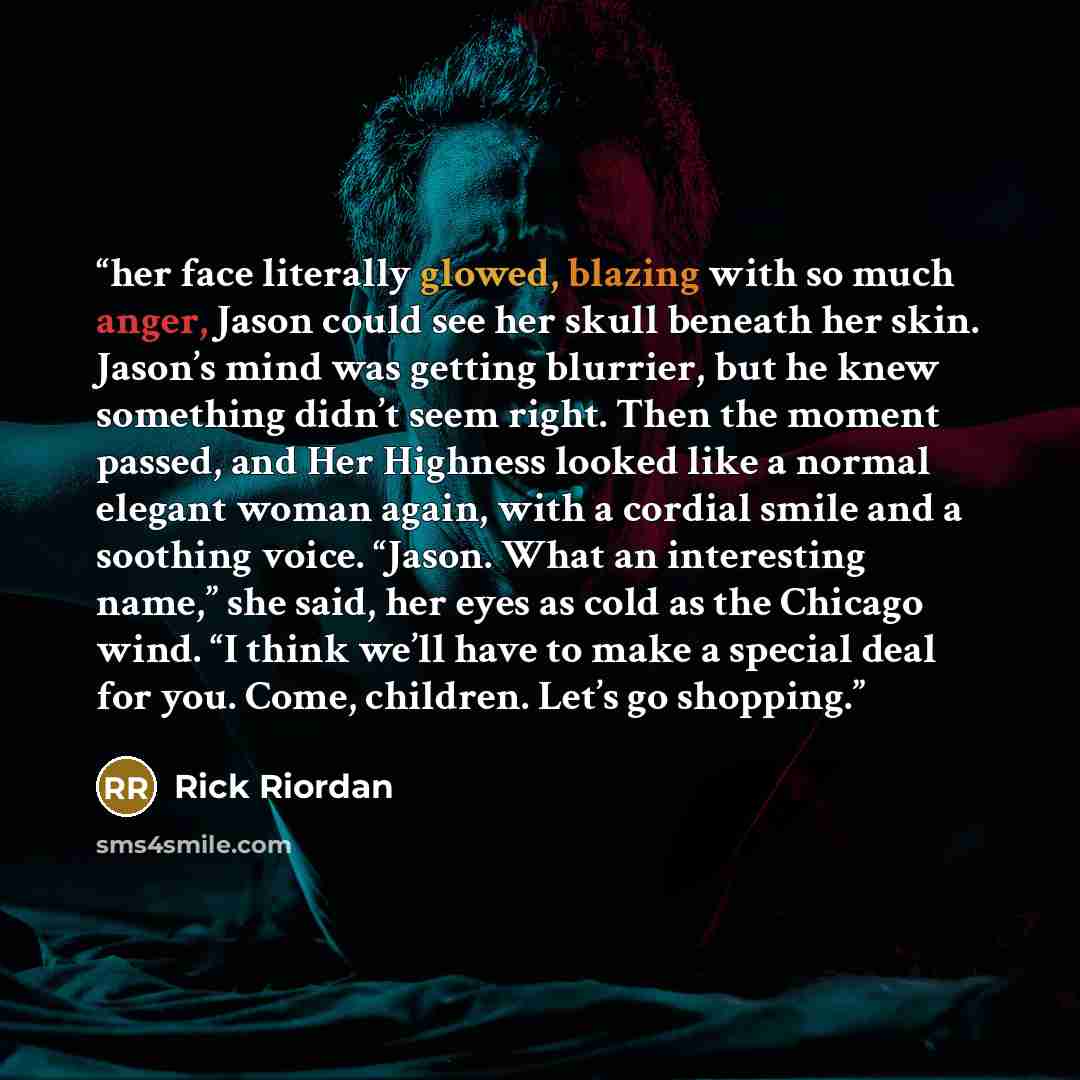 “her face literally glowed, blazing with so much anger, Jason could see her skull beneath her skin. Jason’s mind was getting blurrier, but he knew something didn’t seem right. Then the moment passed, and Her Highness looked like a normal elegant woman again, with a cordial smile and a soothing…” quote by Rick Riordan