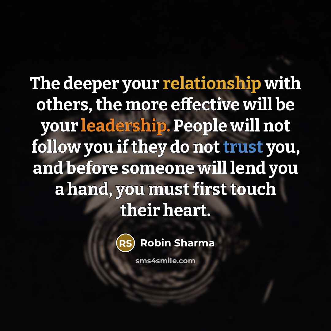 “The deeper your relationship with others, the more effective will be your leadership. People will not follow you if they do not trust you, and before someone will lend you a hand, you must first touch their heart.” quote by Robin Sharma