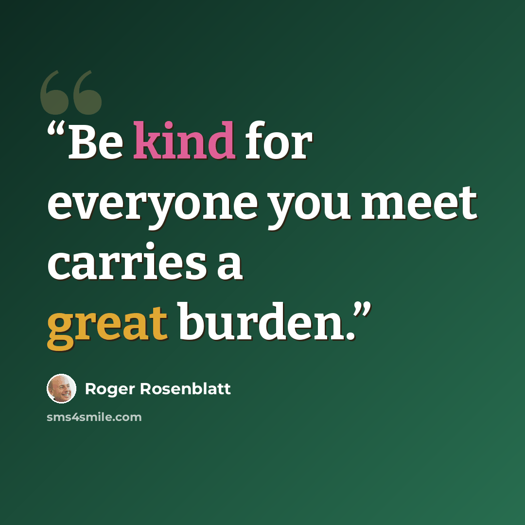 “Be kind for everyone you meet carries a great burden.” quote by Roger Rosenblatt