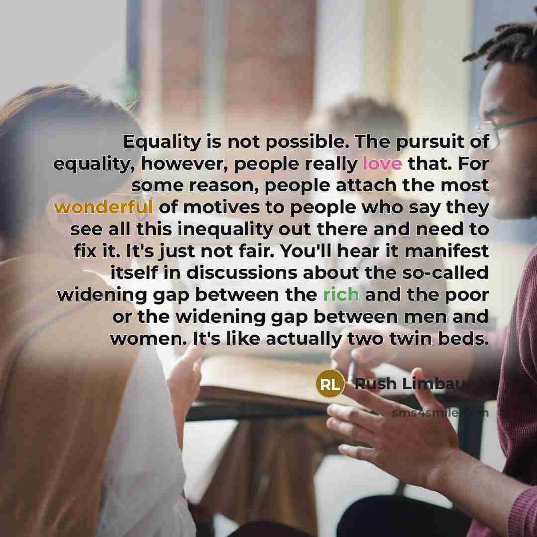 “Equality is not possible. The pursuit of equality, however, people really love that. For some reason, people attach the most wonderful of motives to people who say they see all this inequality out there and need to fix it. It's just not fair. You'll hear it manifest itself in discussions about the…” quote by Rush Limbaugh