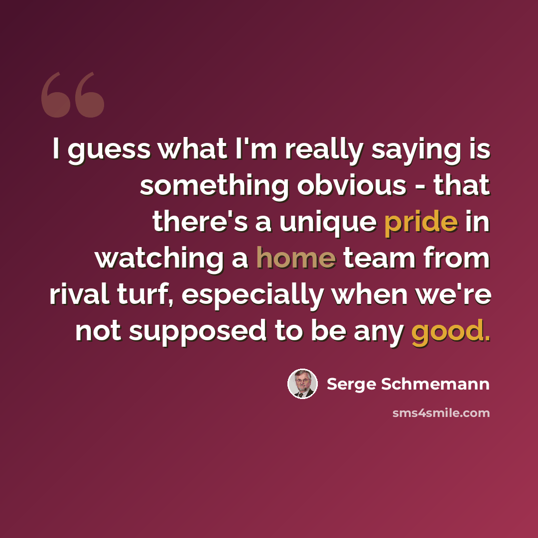 “I guess what I'm really saying is something obvious - that there's a unique pride in watching a home team from rival turf, especially when we're not supposed to be any good.” quote by Serge Schmemann