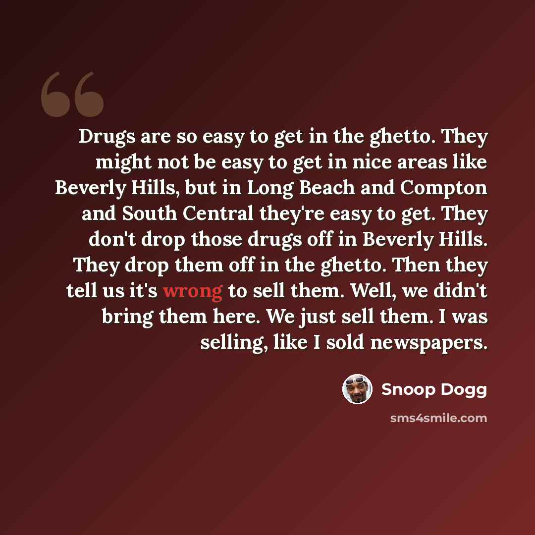 “Drugs are so easy to get in the ghetto. They might not be easy to get in nice areas like Beverly Hills, but in Long Beach and Compton and South Central they're easy to get. They don't drop those drugs off in Beverly Hills. They drop them off in the ghetto. Then they tell us it's wrong to sell…” quote by Snoop Dogg
