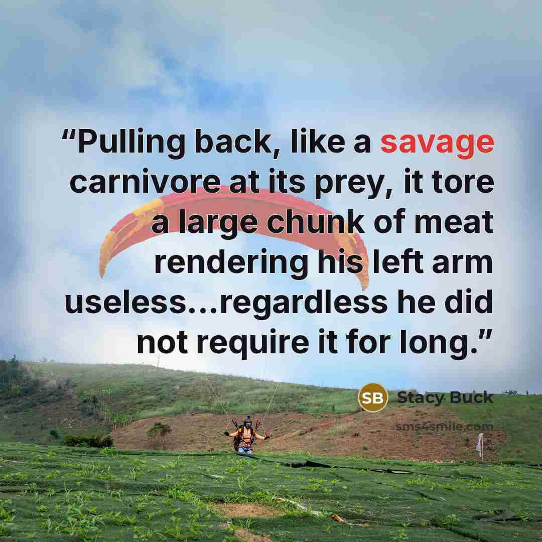 “Pulling back, like a savage carnivore at its prey, it tore a large chunk of meat rendering his left arm useless...regardless he did not require it for long.” quote by Stacy Buck