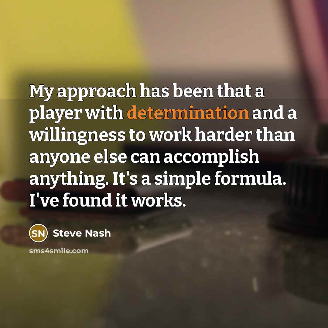 “My approach has been that a player with determination and a willingness to work harder than anyone else can accomplish anything. It's a simple formula. I've found it works.” quote by Steve Nash