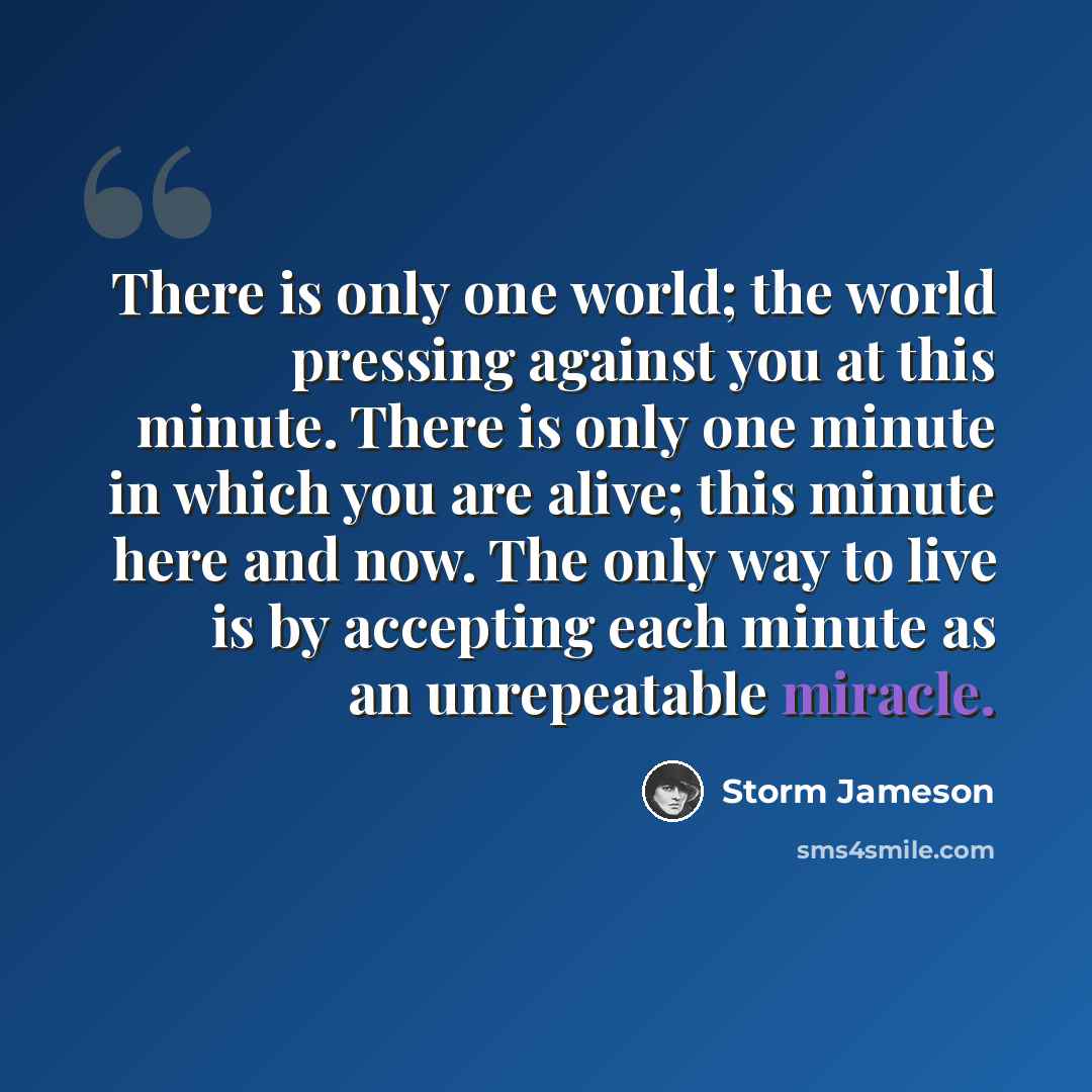 “There is only one world; the world pressing against you at this minute. There is only one minute in which you are alive; this minute here and now. The only way to live is by accepting each minute as an unrepeatable miracle.” quote by Storm Jameson