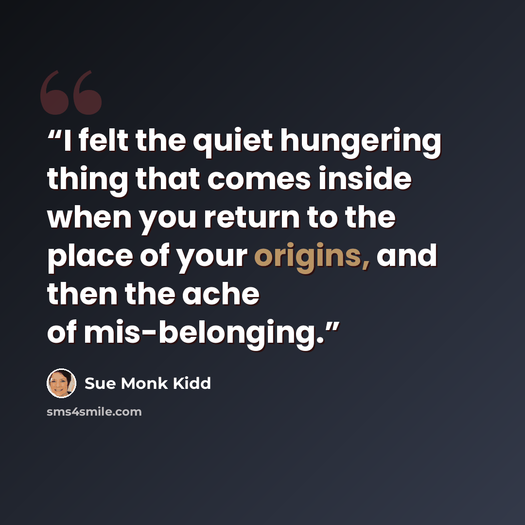 “I felt the quiet hungering thing that comes inside when you return to the place of your origins, and then the ache of mis-belonging.” quote by Sue Monk Kidd