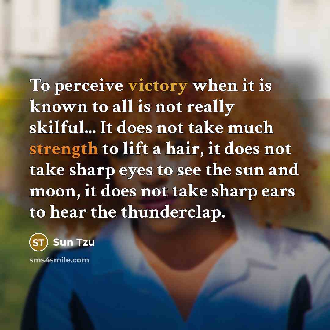 “To perceive victory when it is known to all is not really skilful... It does not take much strength to lift a hair, it does not take sharp eyes to see the sun and moon, it does not take sharp ears to hear the thunderclap.” quote by Sun Tzu