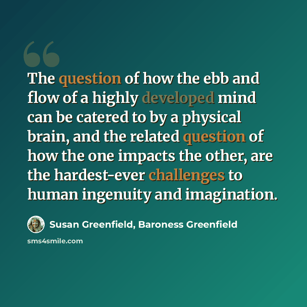 “The question of how the ebb and flow of a highly developed mind can be catered to by a physical brain, and the related question of how the one impacts the other, are the hardest-ever challenges to human ingenuity and imagination.” quote by Susan Greenfield, Baroness Greenfield