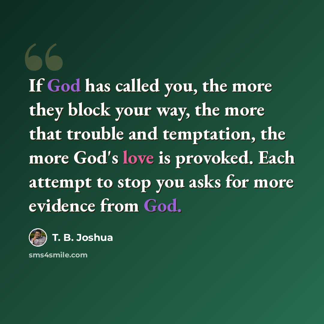 “If God has called you, the more they block your way, the more that trouble and temptation, the more God's love is provoked. Each attempt to stop you asks for more evidence from God.” quote by T. B. Joshua