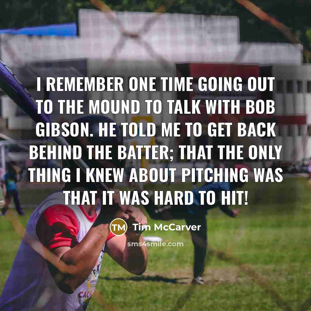 “I remember one time going out to the mound to talk with Bob Gibson. He told me to get back behind the batter; that the only thing I knew about pitching was that it was hard to hit!” quote by Tim McCarver