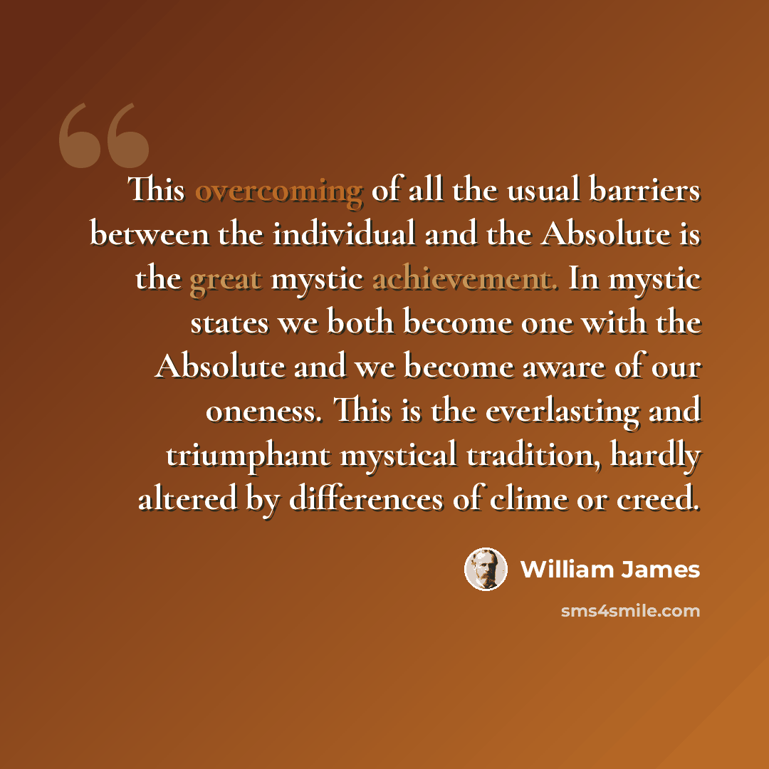 “This overcoming of all the usual barriers between the individual and the Absolute is the great mystic achievement. In mystic states we both become one with the Absolute and we become aware of our oneness. This is the everlasting and triumphant mystical tradition, hardly altered by differences of…” quote by William James