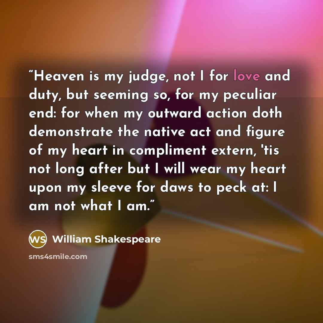“Heaven is my judge, not I for love and duty, but seeming so, for my peculiar end: for when my outward action doth demonstrate the native act and figure of my heart in compliment extern, 'tis not long after but I will wear my heart upon my sleeve for daws to peck at: I am not what I am.” quote by William Shakespeare