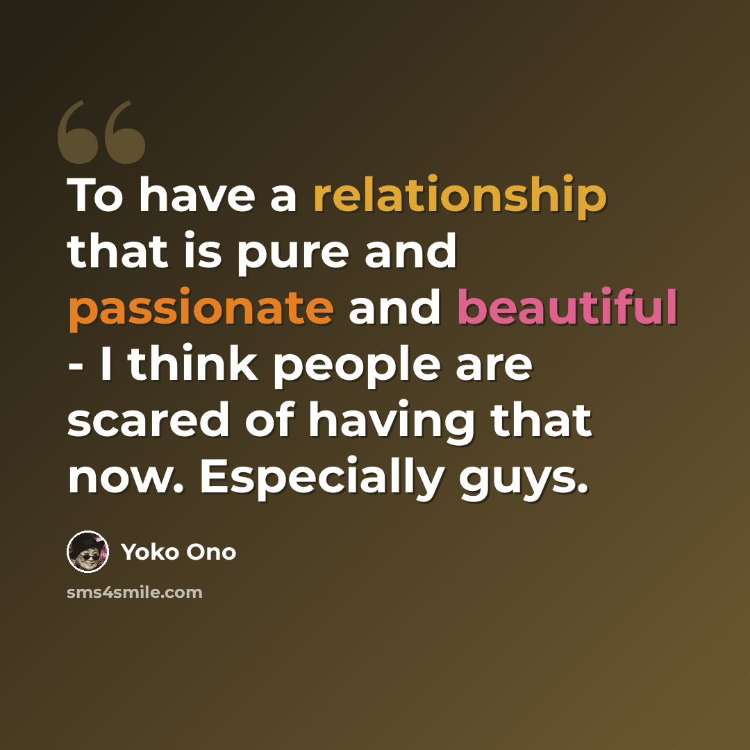 “To have a relationship that is pure and passionate and beautiful - I think people are scared of having that now. Especially guys.” quote by Yoko Ono