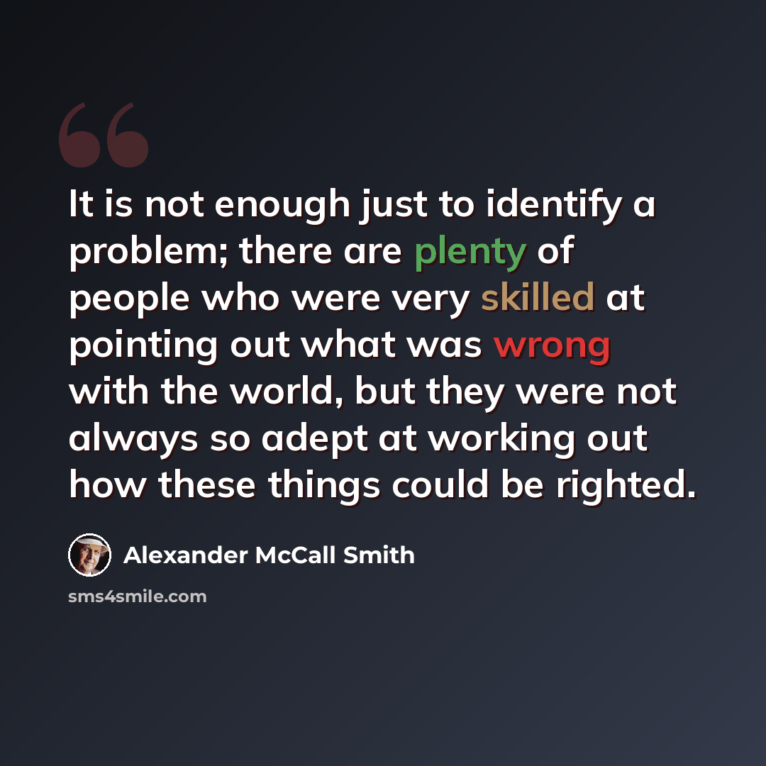 “It is not enough just to identify a problem; there are plenty of people who were very skilled at pointing out what was wrong with the world, but they were not always so adept at working out how these things could be righted.” quote by Alexander McCall Smith