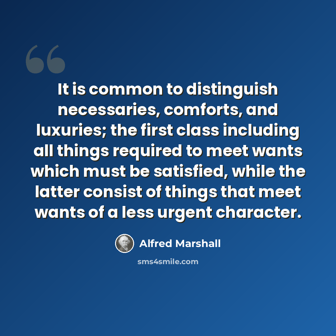 “It is common to distinguish necessaries, comforts, and luxuries; the first class including all things required to meet wants which must be satisfied, while the latter consist of things that meet wants of a less urgent character.” quote by Alfred Marshall