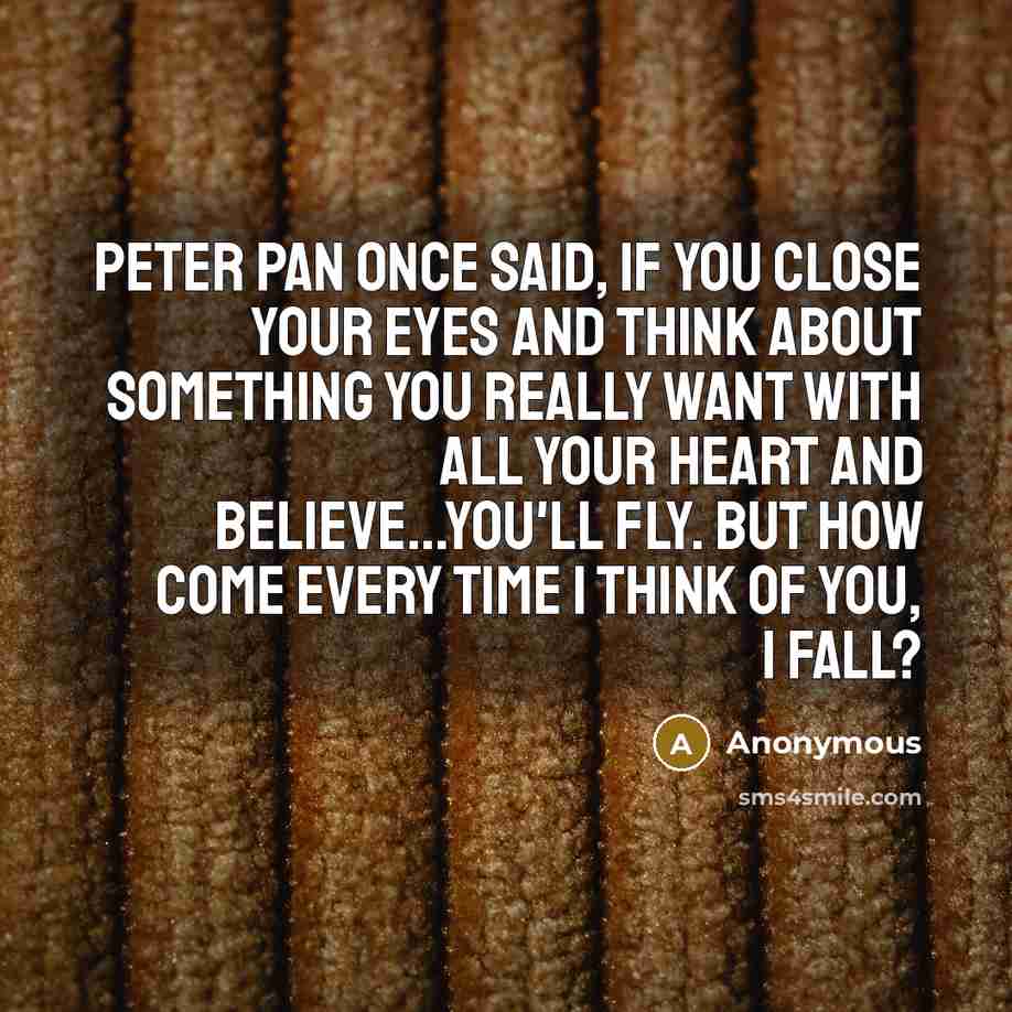 “Peter Pan once said, If you close your eyes and think about something you really want with all your heart and believe...You'll fly. But how come every time I think of you, I fall?” quote by Anonymous