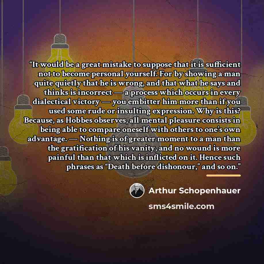 “It would be a great mistake to suppose that it is sufficient not to become personal yourself. For by showing a man quite quietly that he is wrong, and that what he says and thinks is incorrect — a process which occurs in every dialectical victory — you embitter him more than if you used some rude…” quote by Arthur Schopenhauer