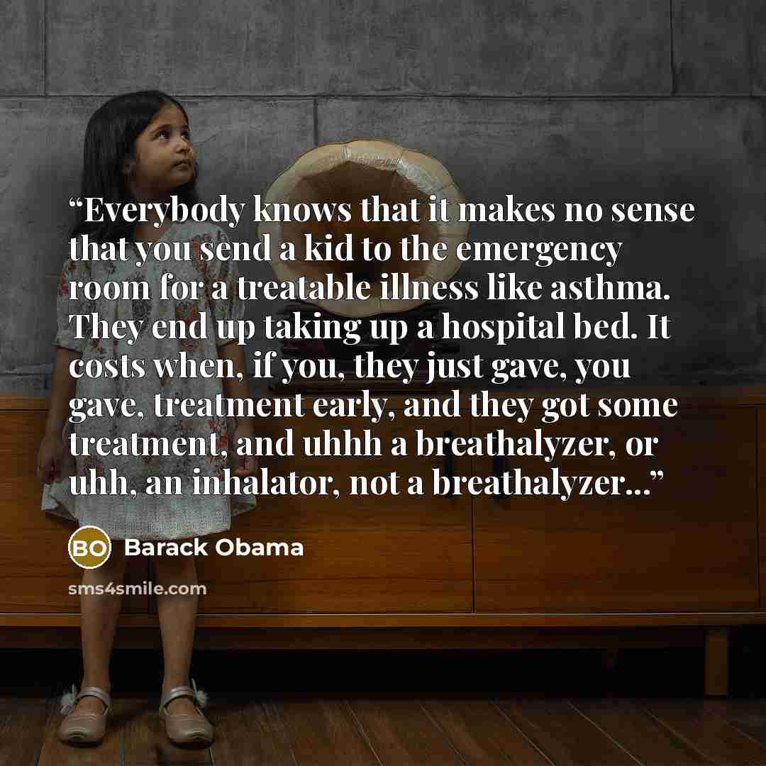 “Everybody knows that it makes no sense that you send a kid to the emergency room for a treatable illness like asthma. They end up taking up a hospital bed. It costs when, if you, they just gave, you gave, treatment early, and they got some treatment, and uhhh a breathalyzer, or uhh, an inhalator…” quote by Barack Obama