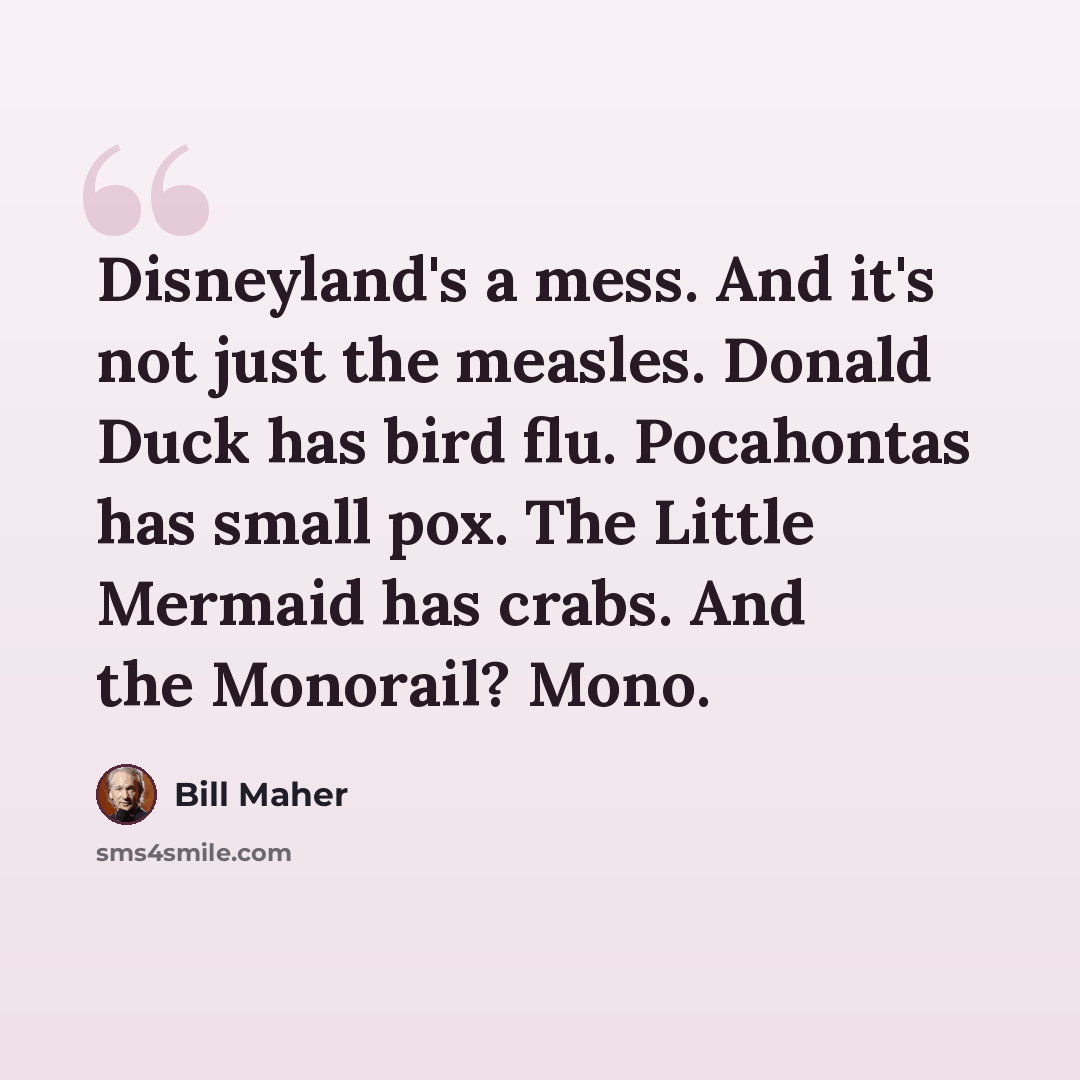 “Disneyland's a mess. And it's not just the measles. Donald Duck has bird flu. Pocahontas has small pox. The Little Mermaid has crabs. And the Monorail? Mono.” quote by Bill Maher