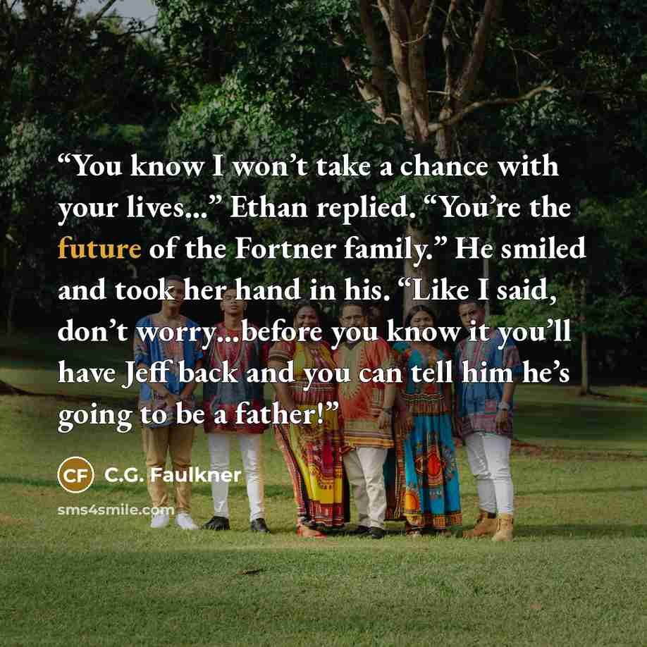 “You know I won’t take a chance with your lives…” Ethan replied. “You’re the future of the Fortner family.” He smiled and took her hand in his. “Like I said, don’t worry…before you know it you’ll have Jeff back and you can tell him he’s going to be a father!” quote by C.G. Faulkner