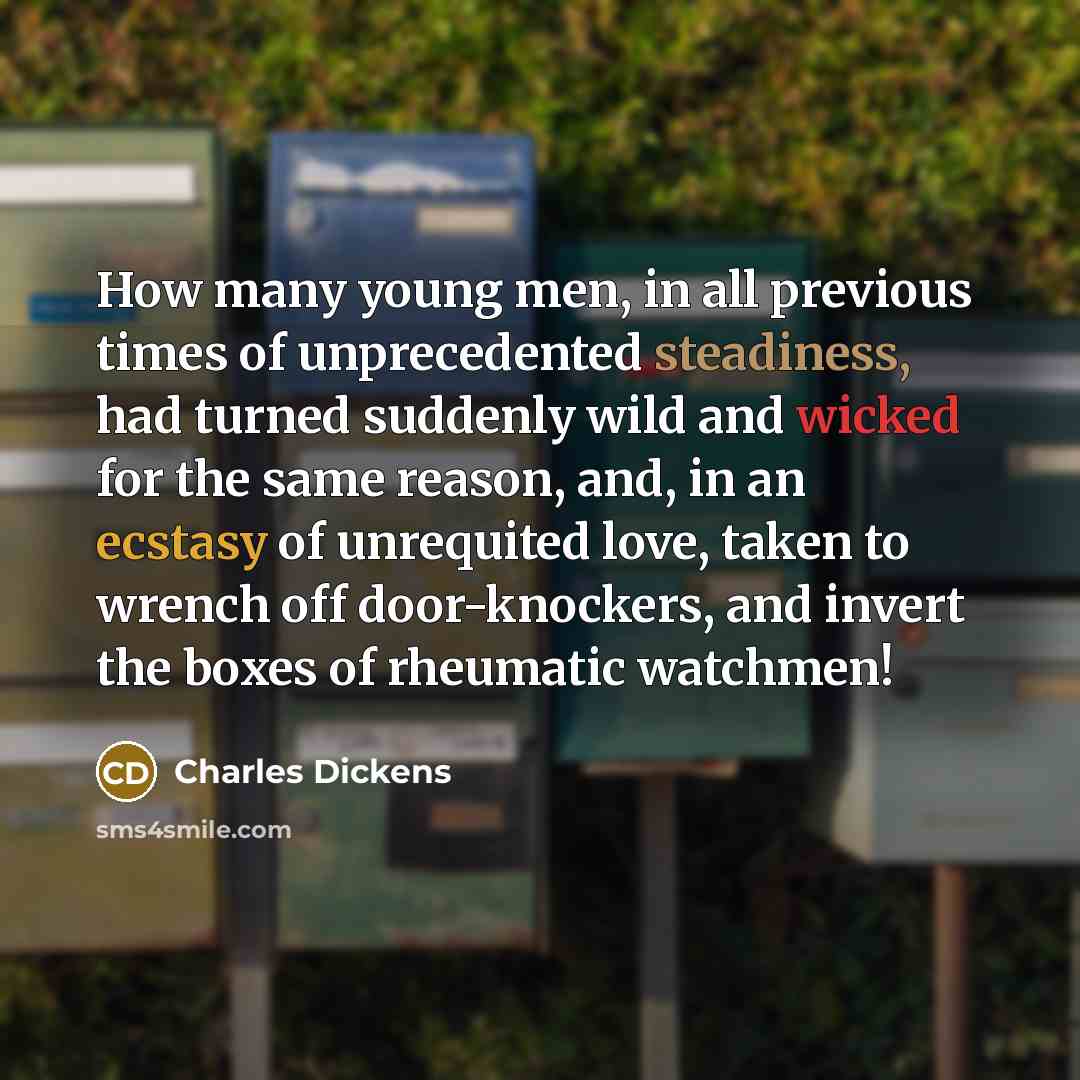 “How many young men, in all previous times of unprecedented steadiness, had turned suddenly wild and wicked for the same reason, and, in an ecstasy of unrequited love, taken to wrench off door-knockers, and invert the boxes of rheumatic watchmen!” quote by Charles Dickens