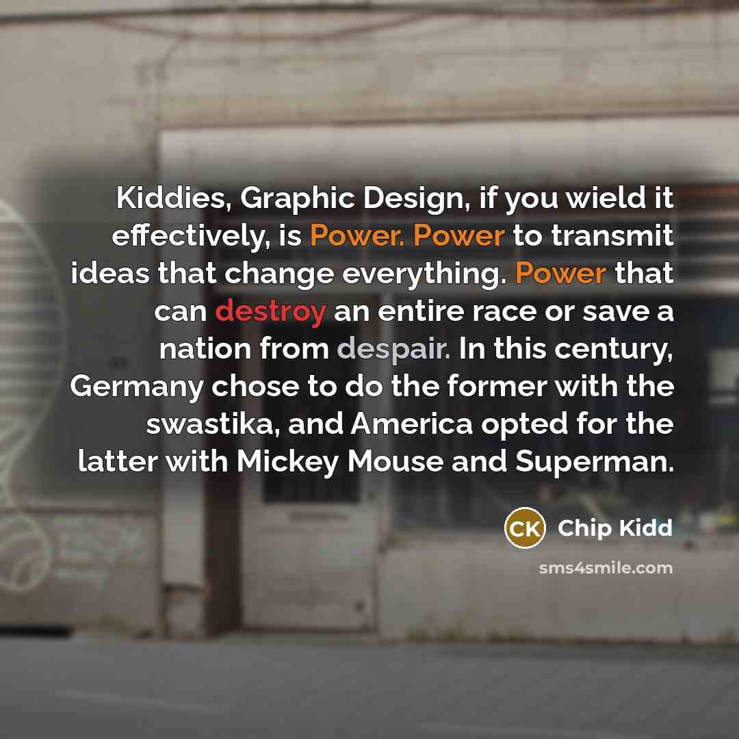 “Kiddies, Graphic Design, if you wield it effectively, is Power. Power to transmit ideas that change everything. Power that can destroy an entire race or save a nation from despair. In this century, Germany chose to do the former with the swastika, and America opted for the latter with Mickey Mouse…” quote by Chip Kidd