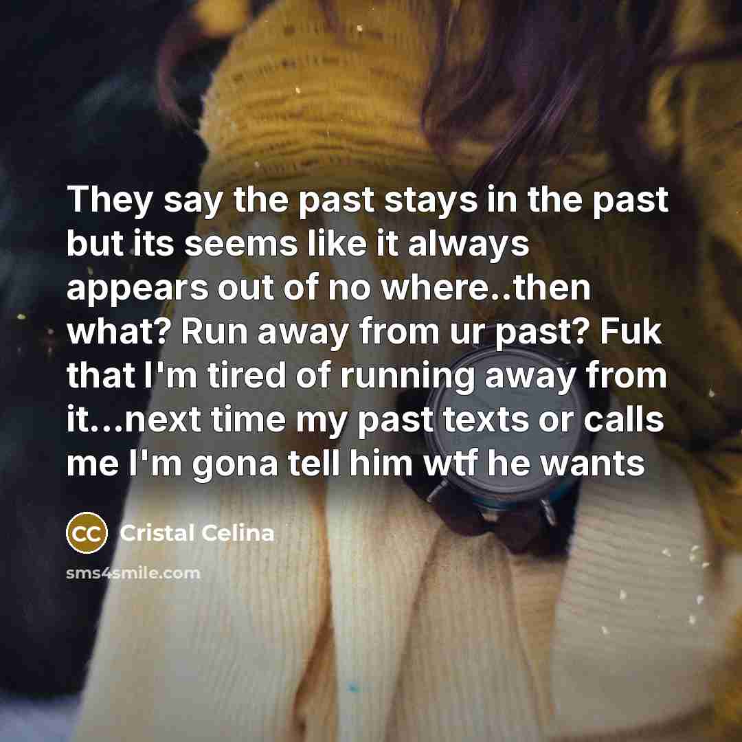 “They say the past stays in the past but its seems like it always appears out of no where..then what? Run away from ur past? Fuk that I'm tired of running away from it...next time my past texts or calls me I'm gona tell him wtf he wants” quote by Cristal Celina