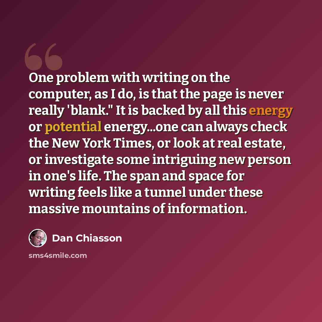 “One problem with writing on the computer, as I do, is that the page is never really 'blank." It is backed by all this energy or potential energy...one can always check the New York Times, or look at real estate, or investigate some intriguing new person in one's life. The span and space for…” quote by Dan Chiasson