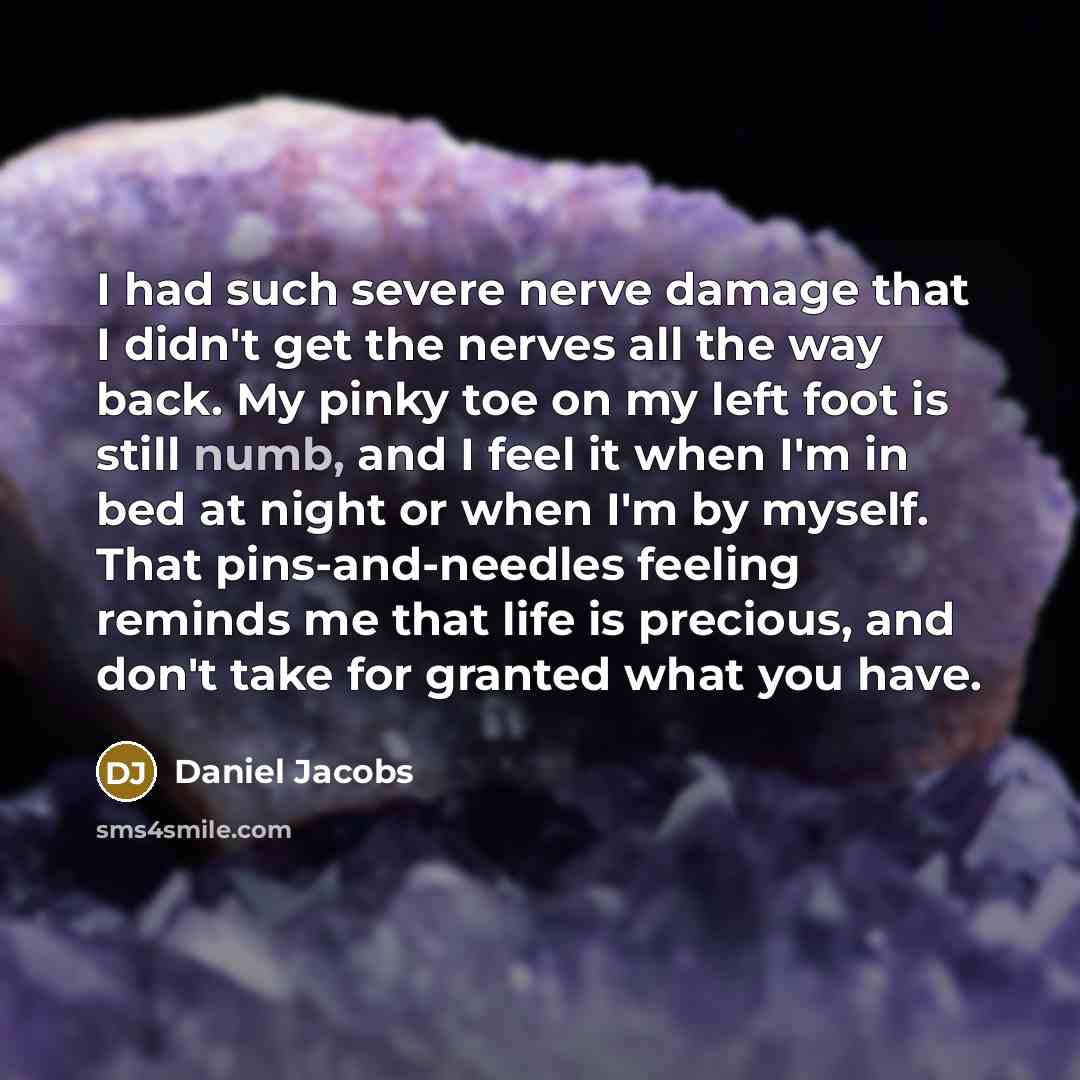 “I had such severe nerve damage that I didn't get the nerves all the way back. My pinky toe on my left foot is still numb, and I feel it when I'm in bed at night or when I'm by myself. That pins-and-needles feeling reminds me that life is precious, and don't take for granted what you have.” quote by Daniel Jacobs