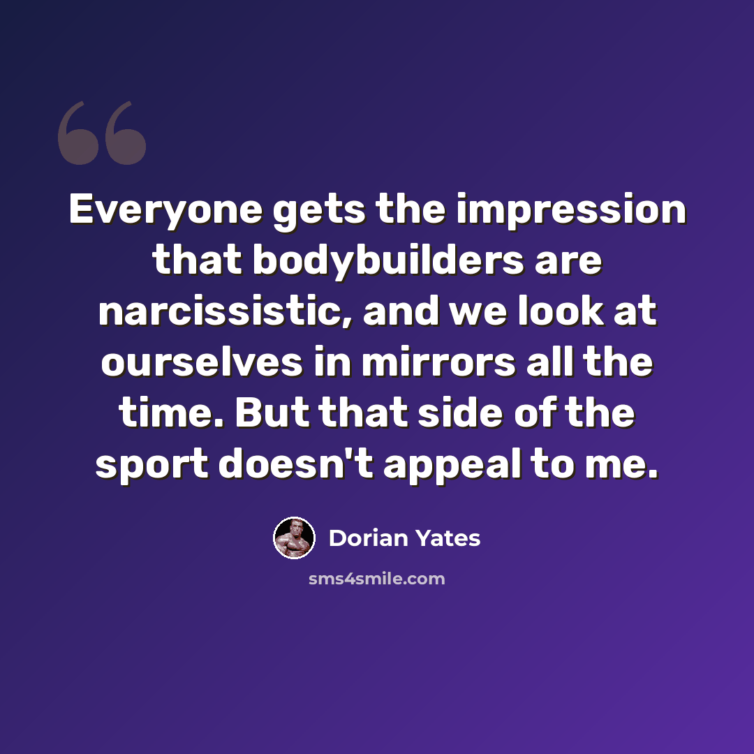 “Everyone gets the impression that bodybuilders are narcissistic, and we look at ourselves in mirrors all the time. But that side of the sport doesn't appeal to me.” quote by Dorian Yates
