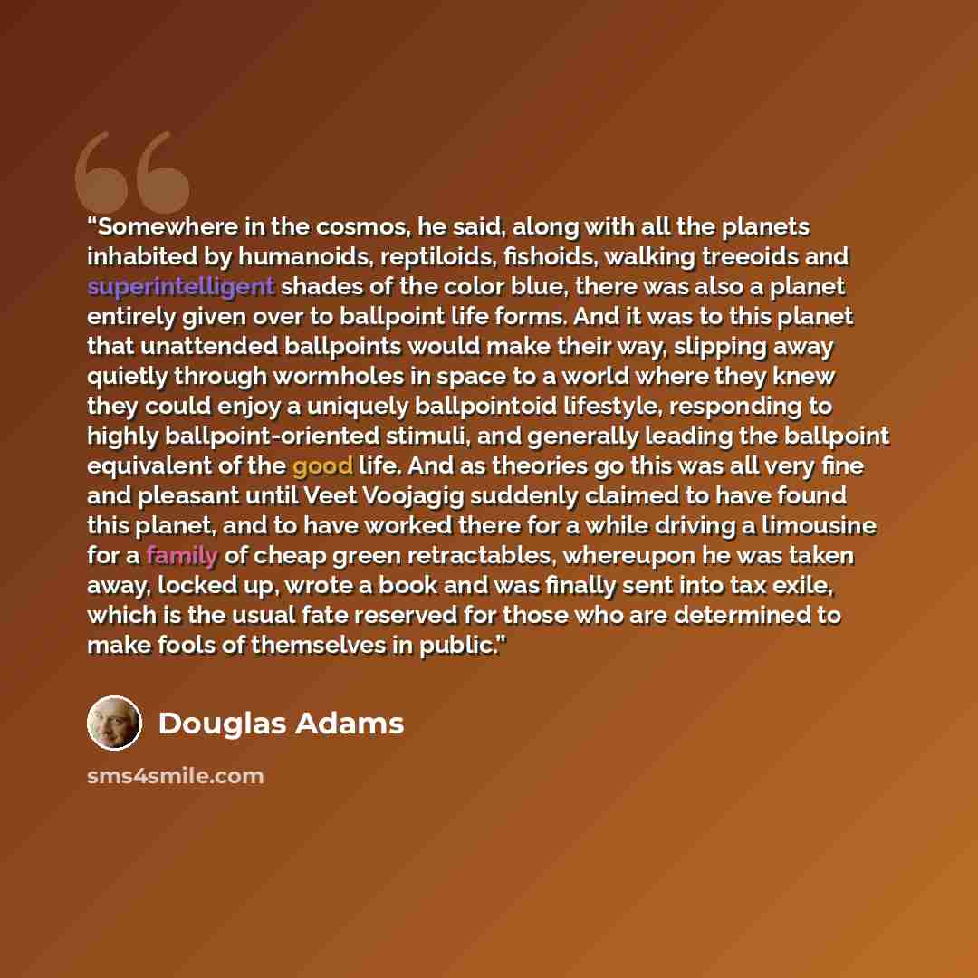 “Somewhere in the cosmos, he said, along with all the planets inhabited by humanoids, reptiloids, fishoids, walking treeoids and superintelligent shades of the color blue, there was also a planet entirely given over to ballpoint life forms. And it was to this planet that unattended ballpoints would…” quote by Douglas Adams