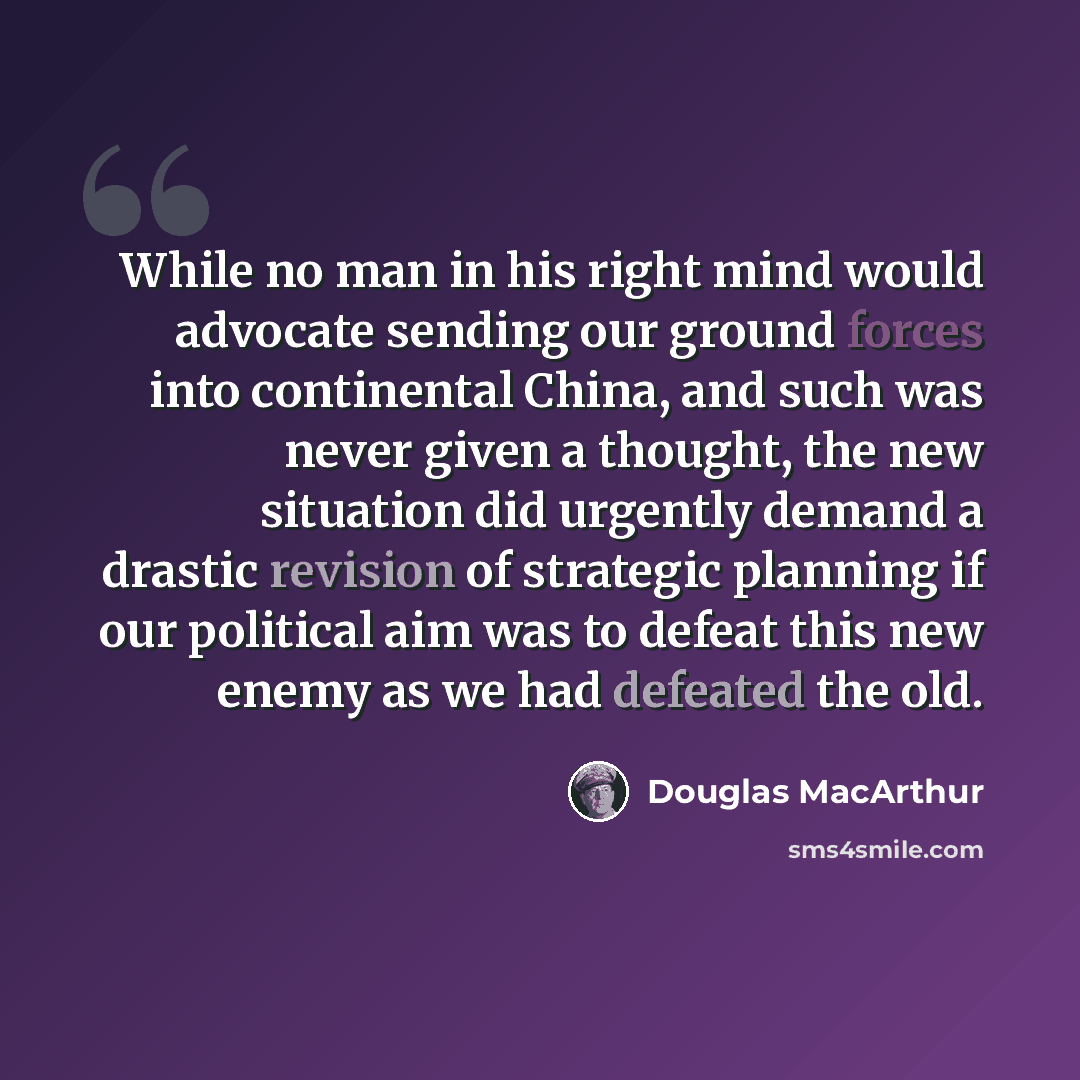 “While no man in his right mind would advocate sending our ground forces into continental China, and such was never given a thought, the new situation did urgently demand a drastic revision of strategic planning if our political aim was to defeat this new enemy as we had defeated the old.” quote by Douglas MacArthur