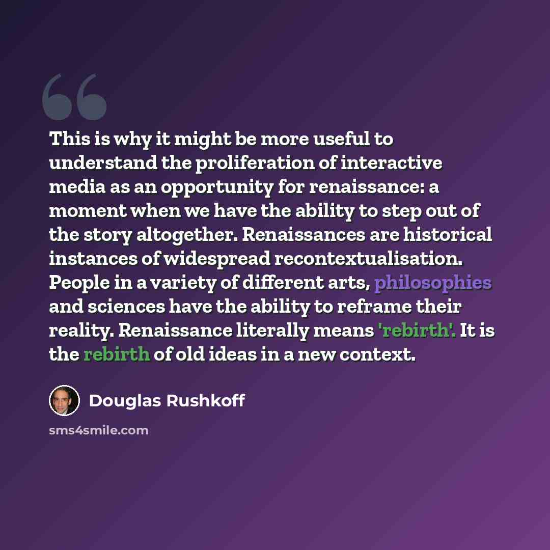 “This is why it might be more useful to understand the proliferation of interactive media as an opportunity for renaissance: a moment when we have the ability to step out of the story altogether. Renaissances are historical instances of widespread recontextualisation. People in a variety of…” quote by Douglas Rushkoff