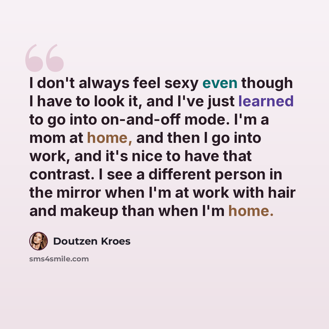 “I don't always feel sexy even though I have to look it, and I've just learned to go into on-and-off mode. I'm a mom at home, and then I go into work, and it's nice to have that contrast. I see a different person in the mirror when I'm at work with hair and makeup than when I'm home.” quote by Doutzen Kroes