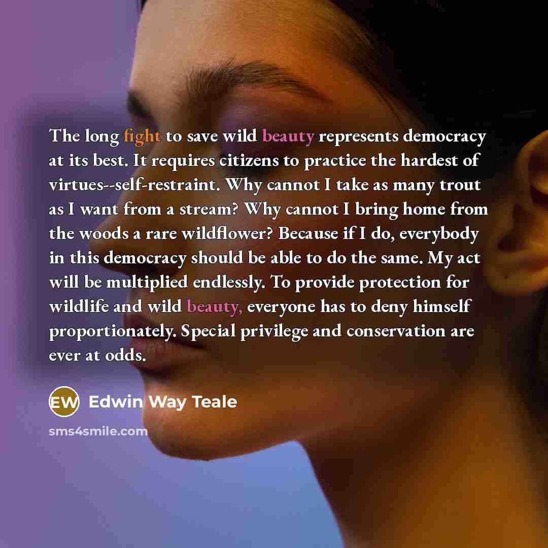 “The long fight to save wild beauty represents democracy at its best. It requires citizens to practice the hardest of virtues--self-restraint. Why cannot I take as many trout as I want from a stream? Why cannot I bring home from the woods a rare wildflower? Because if I do, everybody in this…” quote by Edwin Way Teale