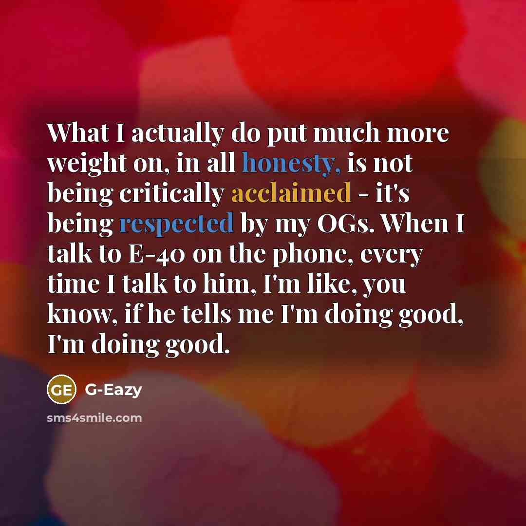 “What I actually do put much more weight on, in all honesty, is not being critically acclaimed - it's being respected by my OGs. When I talk to E-40 on the phone, every time I talk to him, I'm like, you know, if he tells me I'm doing good, I'm doing good.” quote by G-Eazy