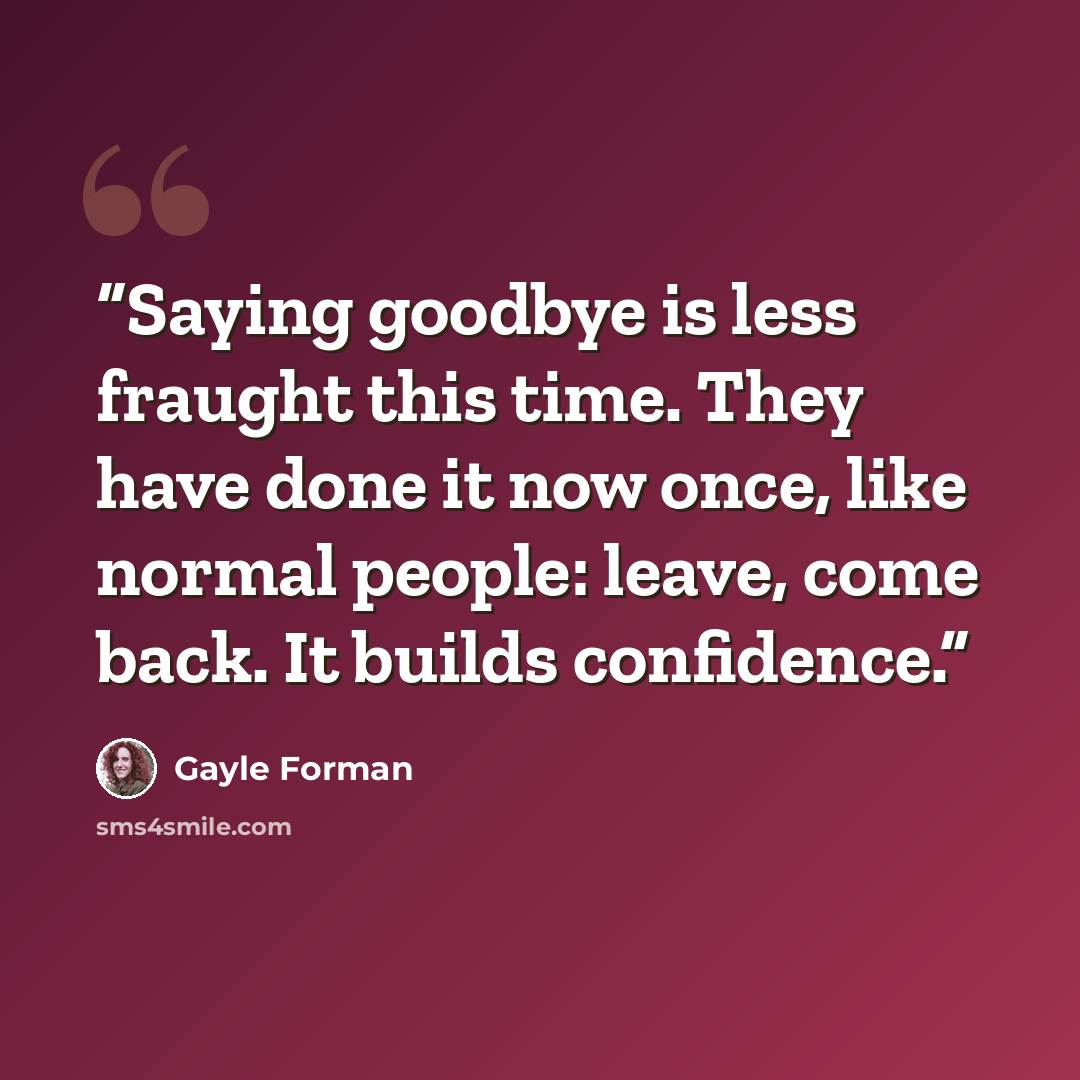 “Saying goodbye is less fraught this time. They have done it now once, like normal people: leave, come back. It builds confidence.” quote by Gayle Forman