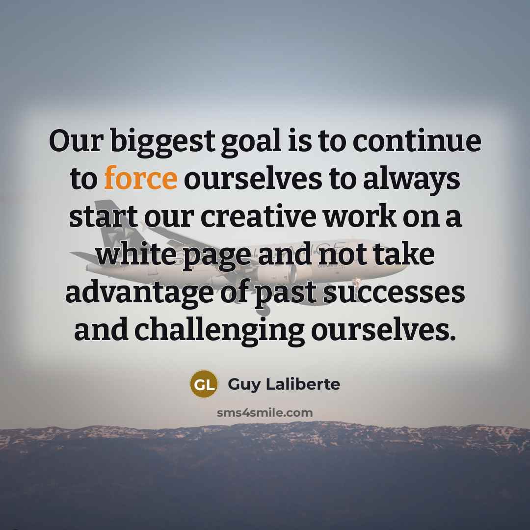 “Our biggest goal is to continue to force ourselves to always start our creative work on a white page and not take advantage of past successes and challenging ourselves.” quote by Guy Laliberte