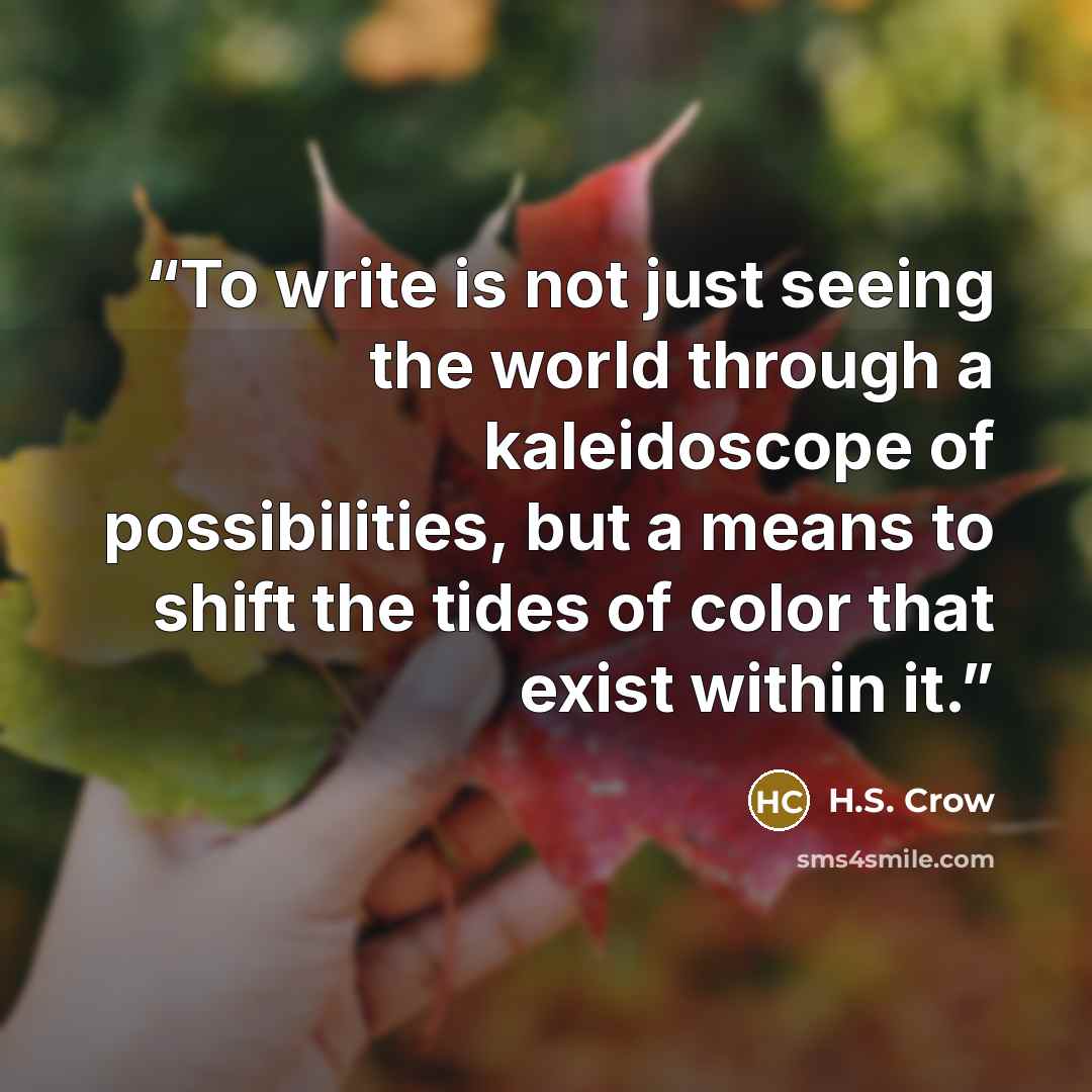 “To write is not just seeing the world through a kaleidoscope of possibilities, but a means to shift the tides of color that exist within it.” quote by H.S. Crow