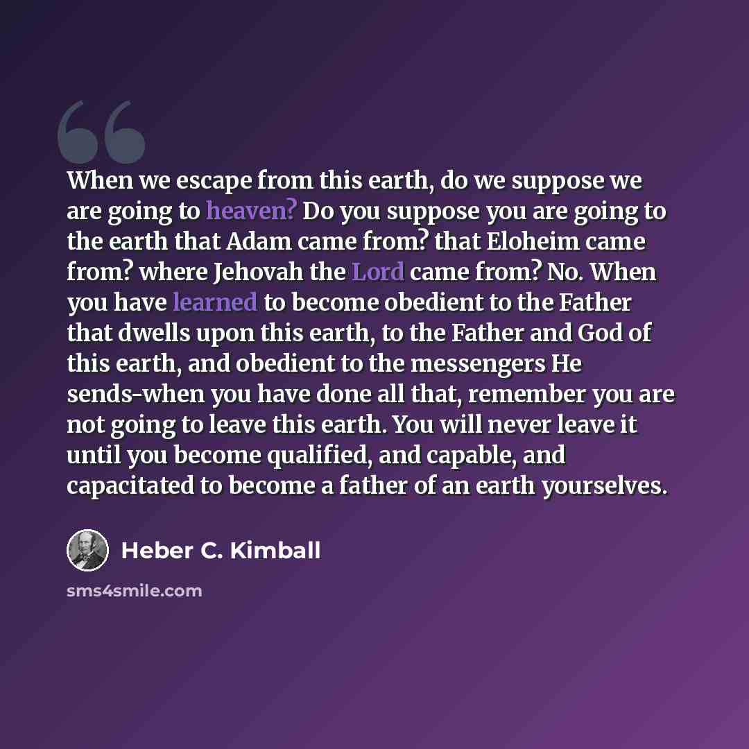 “When we escape from this earth, do we suppose we are going to heaven? Do you suppose you are going to the earth that Adam came from? that Eloheim came from? where Jehovah the Lord came from? No. When you have learned to become obedient to the Father that dwells upon this earth, to the Father and…” quote by Heber C. Kimball