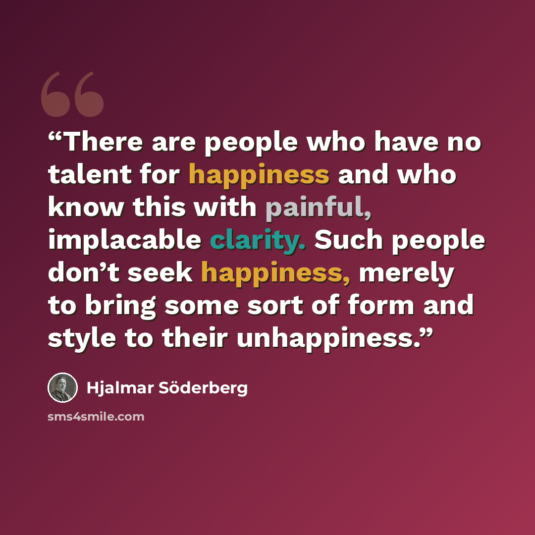 “There are people who have no talent for happiness and who know this with painful, implacable clarity. Such people don’t seek happiness, merely to bring some sort of form and style to their unhappiness.” quote by Hjalmar Söderberg