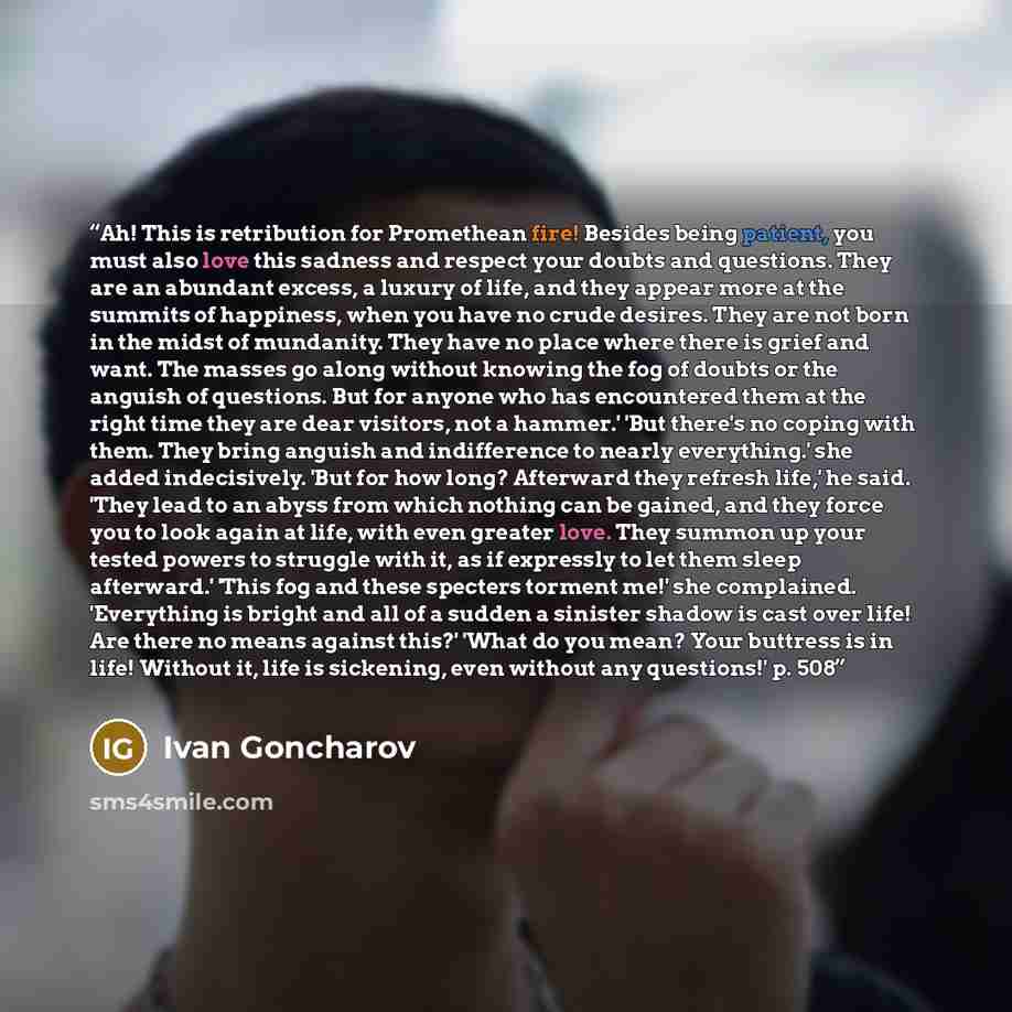 “Ah! This is retribution for Promethean fire! Besides being patient, you must also love this sadness and respect your doubts and questions. They are an abundant excess, a luxury of life, and they appear more at the summits of happiness, when you have no crude desires. They are not born in the midst…” quote by Ivan Goncharov